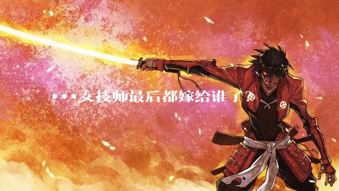 ***女技师最后都嫁给谁了？